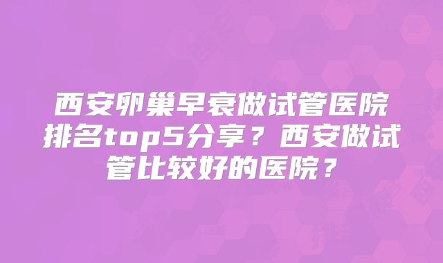 西安卵巢早衰做试管医院排名top5分享？西安做试管比较好的医院？