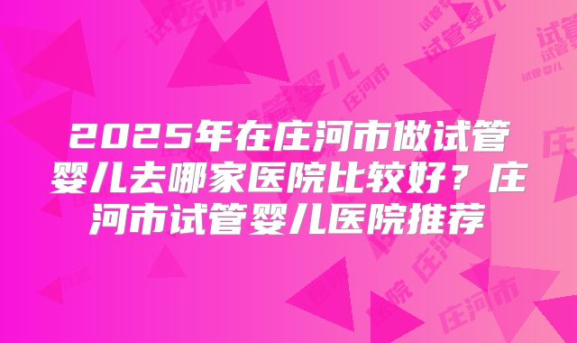 2025年在庄河市做试管婴儿去哪家医院比较好？庄河市试管婴儿医院推荐
