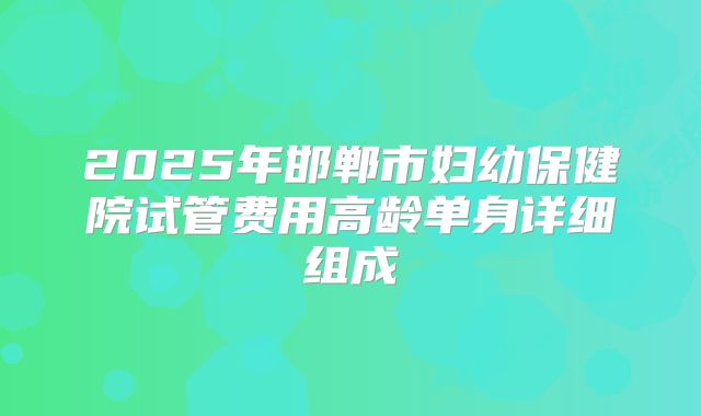 2025年邯郸市妇幼保健院试管费用高龄单身详细组成