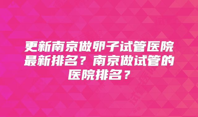 更新南京做卵子试管医院最新排名？南京做试管的医院排名？