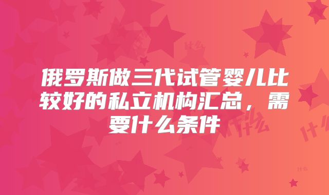 俄罗斯做三代试管婴儿比较好的私立机构汇总，需要什么条件