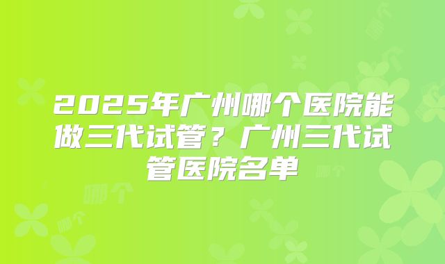 2025年广州哪个医院能做三代试管？广州三代试管医院名单