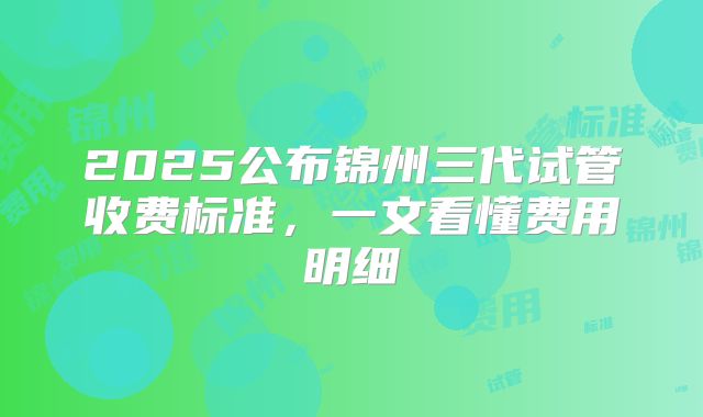 2025公布锦州三代试管收费标准，一文看懂费用明细