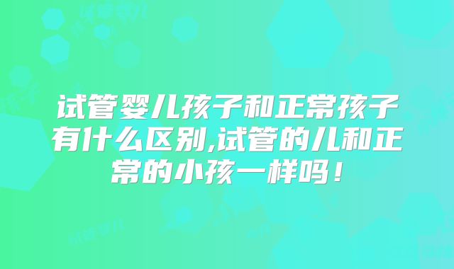 试管婴儿孩子和正常孩子有什么区别,试管的儿和正常的小孩一样吗！