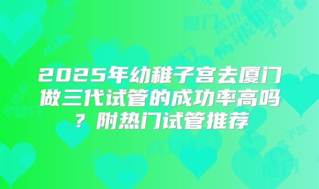 2025年幼稚子宫去厦门做三代试管的成功率高吗？附热门试管推荐
