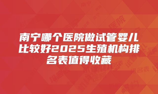 南宁哪个医院做试管婴儿比较好2025生殖机构排名表值得收藏