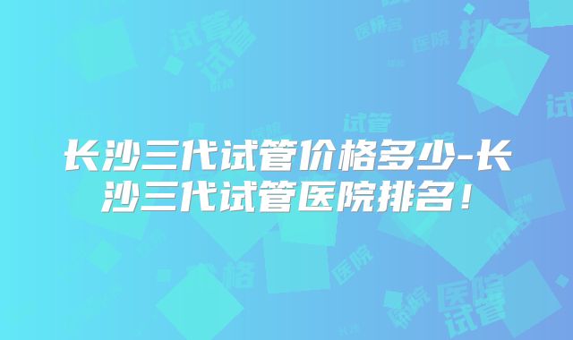 长沙三代试管价格多少-长沙三代试管医院排名！