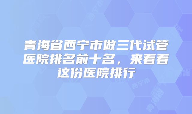 青海省西宁市做三代试管医院排名前十名，来看看这份医院排行