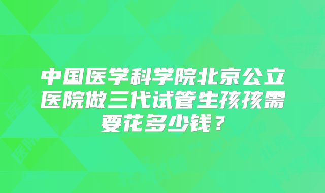 中国医学科学院北京公立医院做三代试管生孩孩需要花多少钱?