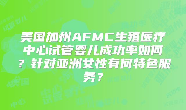 美国加州AFMC生殖医疗中心试管婴儿成功率如何？针对亚洲女性有何特色服务？