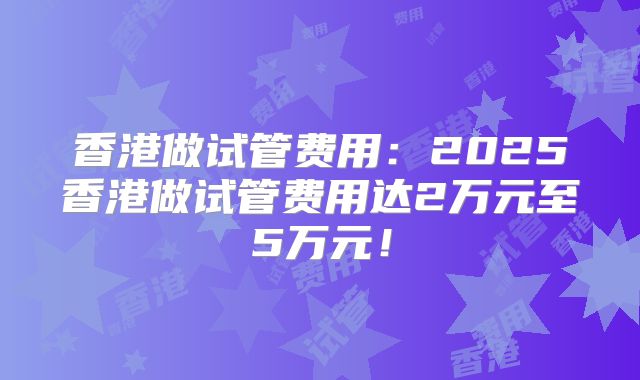 香港做试管费用：2025香港做试管费用达2万元至5万元！
