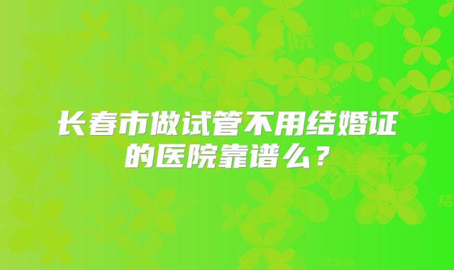 长春市做试管不用结婚证的医院靠谱么？