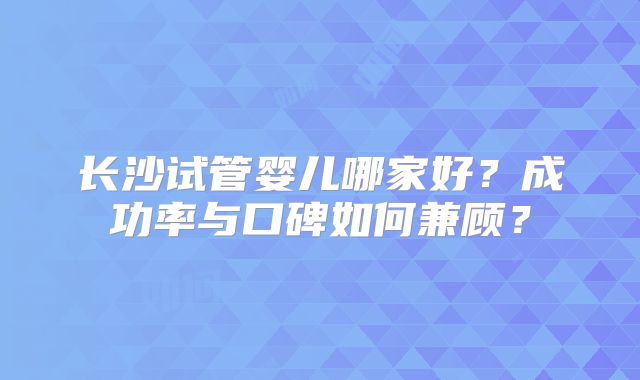 长沙试管婴儿哪家好？成功率与口碑如何兼顾？