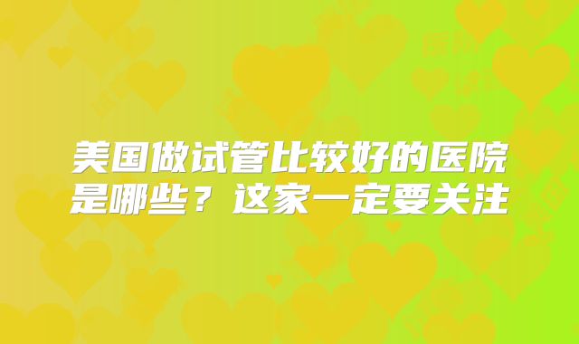美国做试管比较好的医院是哪些?这家一定要关注