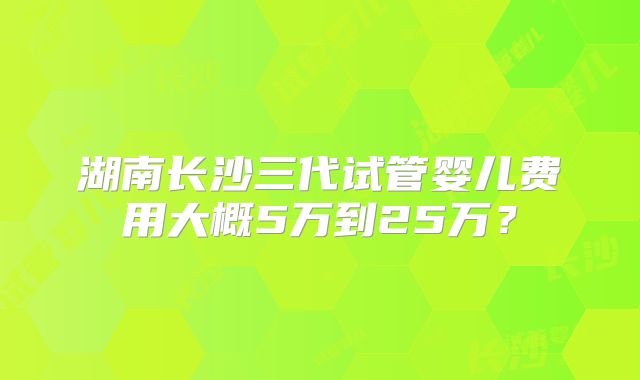 湖南长沙三代试管婴儿费用大概5万到25万？