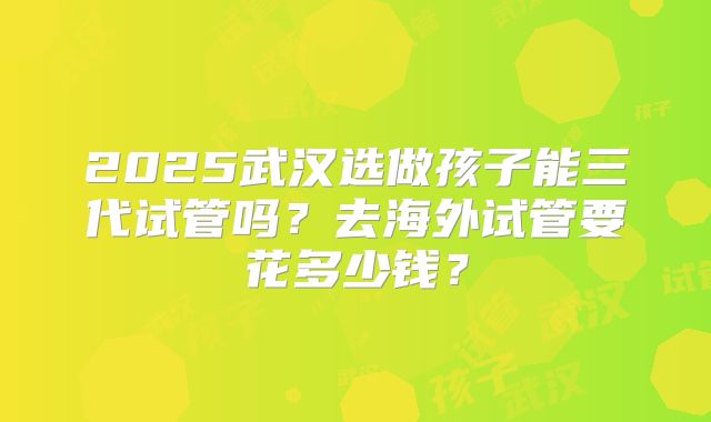 2025武汉选做孩子能三代试管吗？去海外试管要花多少钱？