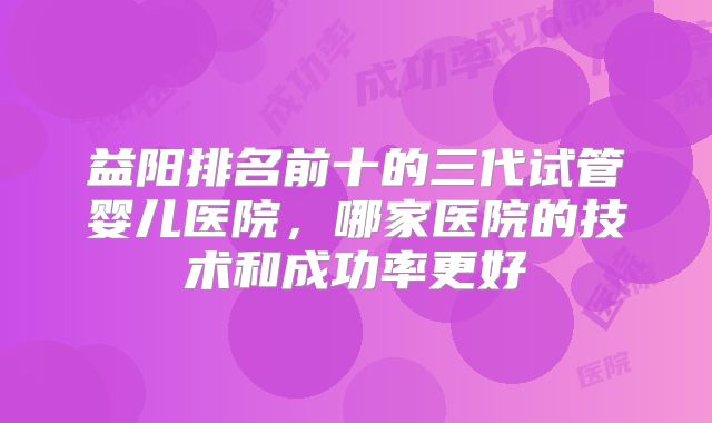 益阳排名前十的三代试管婴儿医院,哪家医院的技术和成功率更好