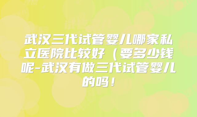 武汉三代试管婴儿哪家私立医院比较好（要多少钱呢-武汉有做三代试管婴儿的吗！