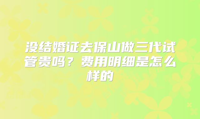 没结婚证去保山做三代试管贵吗？费用明细是怎么样的