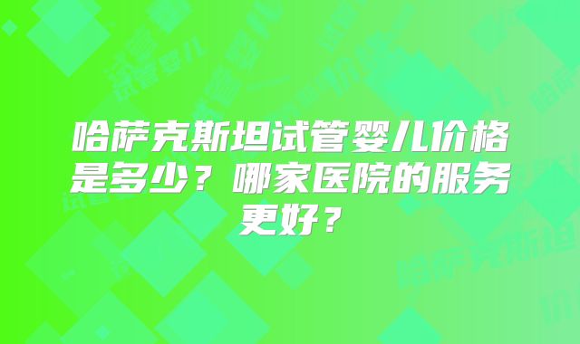 哈萨克斯坦试管婴儿价格是多少？哪家医院的服务更好？