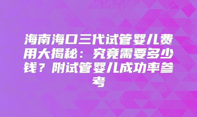 海南海口三代试管婴儿费用大揭秘：究竟需要多少钱？附试管婴儿成功率参考