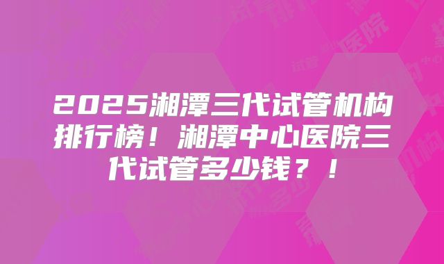 2025湘潭三代试管机构排行榜！湘潭中心医院三代试管多少钱？！
