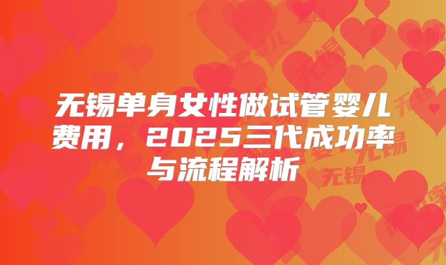 无锡单身女性做试管婴儿费用，2025三代成功率与流程解析