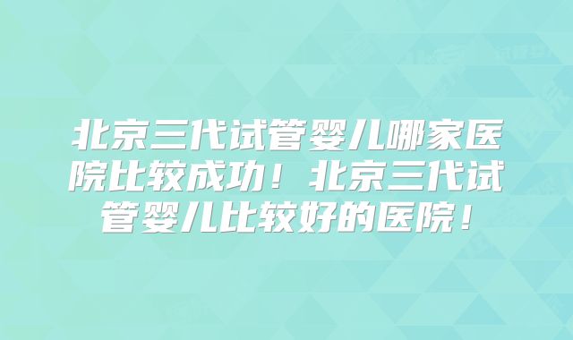 北京三代试管婴儿哪家医院比较成功！北京三代试管婴儿比较好的医院！