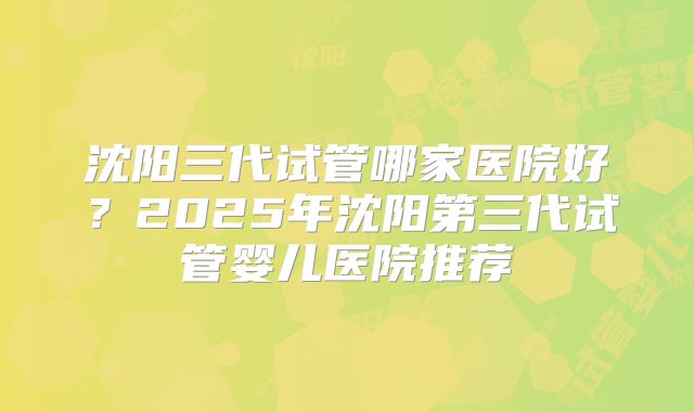 沈阳三代试管哪家医院好?2025年沈阳第三代试管婴儿医院推荐