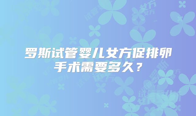 罗斯试管婴儿女方促排卵手术需要多久？