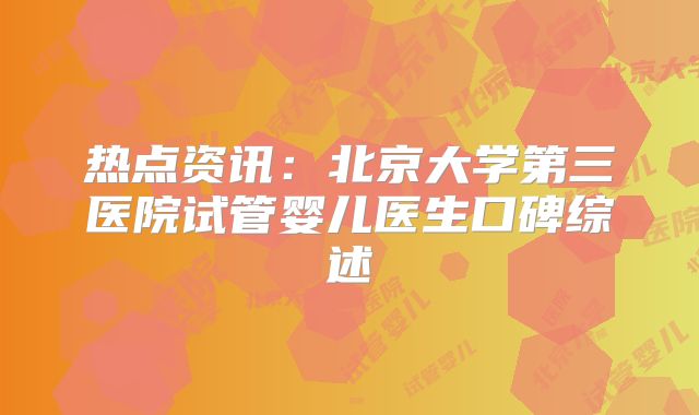 热点资讯：北京大学第三医院试管婴儿医生口碑综述