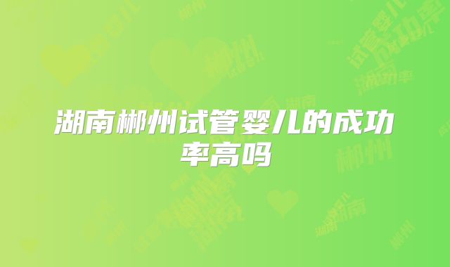 湖南郴州试管婴儿的成功率高吗