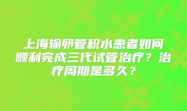 上海输卵管积水患者如何顺利完成三代试管治疗？治疗周期是多久？
