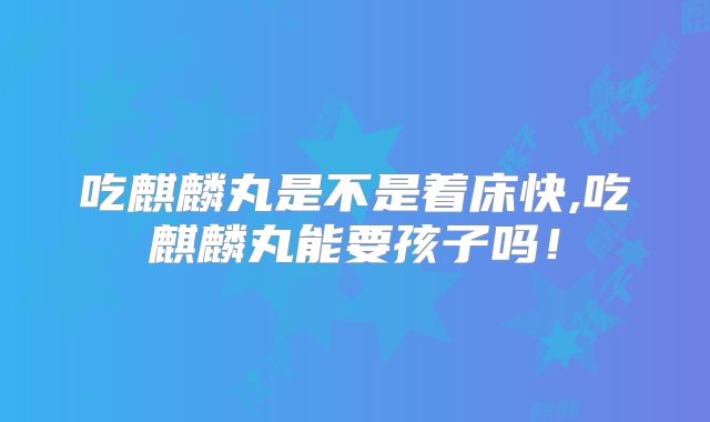 吃麒麟丸是不是着床快,吃麒麟丸能要孩子吗！
