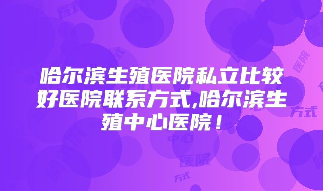 哈尔滨生殖医院私立比较好医院联系方式,哈尔滨生殖中心医院!