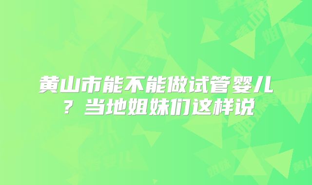 黄山市能不能做试管婴儿?当地姐妹们这样说