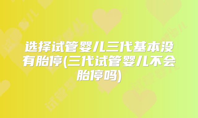 选择试管婴儿三代基本没有胎停(三代试管婴儿不会胎停吗)