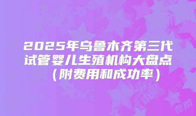 2025年乌鲁木齐第三代试管婴儿生殖机构大盘点（附费用和成功率）