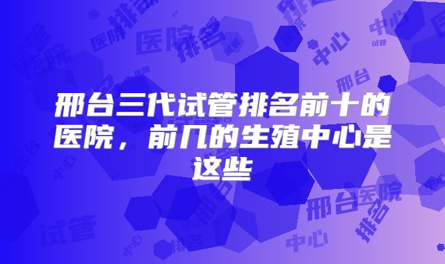 邢台三代试管排名前十的医院，前几的生殖中心是这些