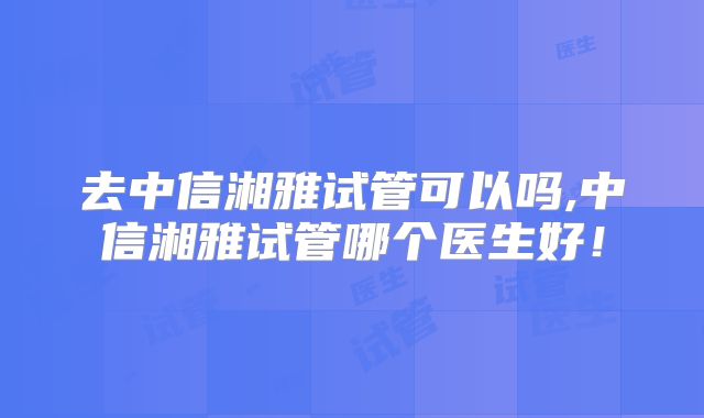 去中信湘雅试管可以吗,中信湘雅试管哪个医生好！