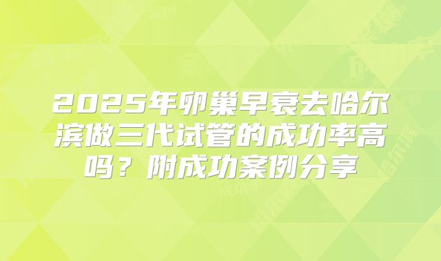 2025年卵巢早衰去哈尔滨做三代试管的成功率高吗？附成功案例分享