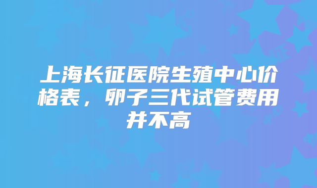 上海长征医院生殖中心价格表，卵子三代试管费用并不高