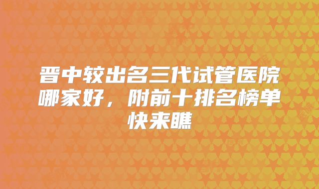 晋中较出名三代试管医院哪家好，附前十排名榜单快来瞧