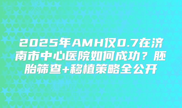 2025年AMH仅0.7在济南市中心医院如何成功？胚胎筛查+移植策略全公开