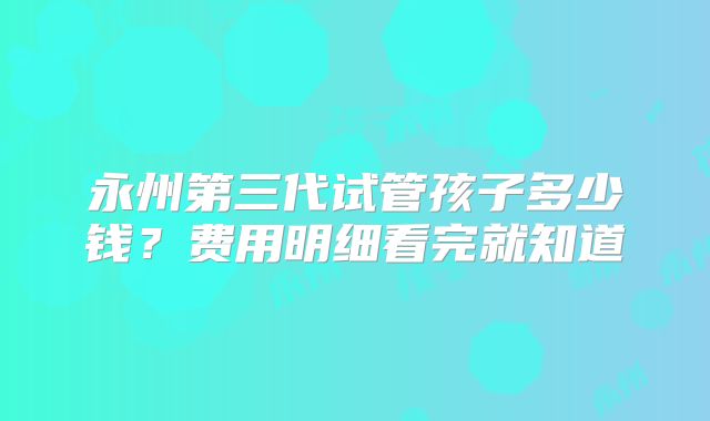 永州第三代试管孩子多少钱？费用明细看完就知道