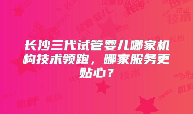 长沙三代试管婴儿哪家机构技术领跑，哪家服务更贴心？