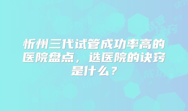 忻州三代试管成功率高的医院盘点，选医院的诀窍是什么？