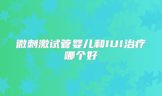 微刺激试管婴儿和IUI治疗哪个好