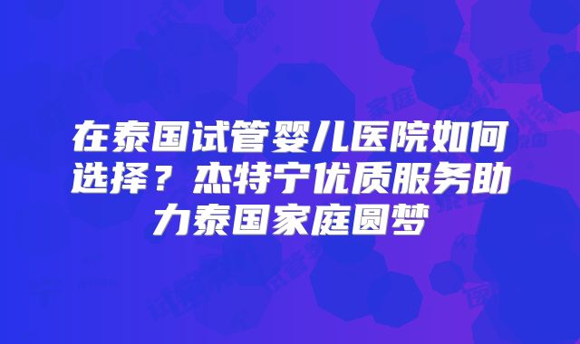 在泰国试管婴儿医院如何选择？杰特宁优质服务助力泰国家庭圆梦