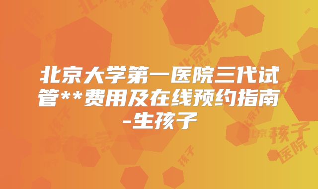 北京大学第一医院三代试管**费用及在线预约指南-生孩子
